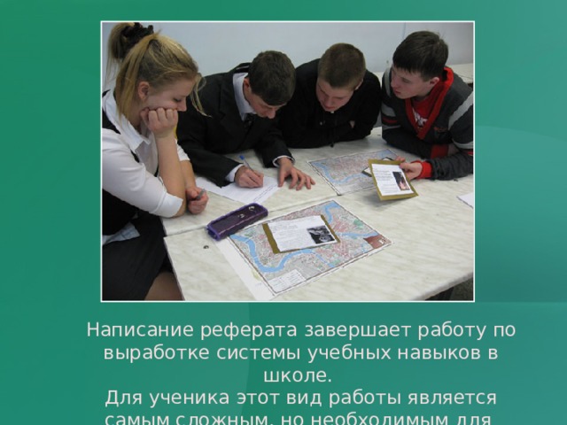 Написание реферата завершает работу по выработке системы учебных навыков в школе. Для ученика этот вид работы является самым сложным, но необходимым для дальнейшего образования.  