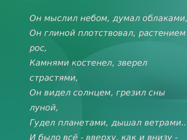 Он мыслил небом, думал облаками, Он глиной плотствовал, растением рос, Камнями костенел, зверел страстями, Он видел солнцем, грезил сны луной, Гудел планетами, дышал ветрами.... И было всё - вверху, как и внизу - Исполнено высоких соответствий.   Максимилиан Волошин 