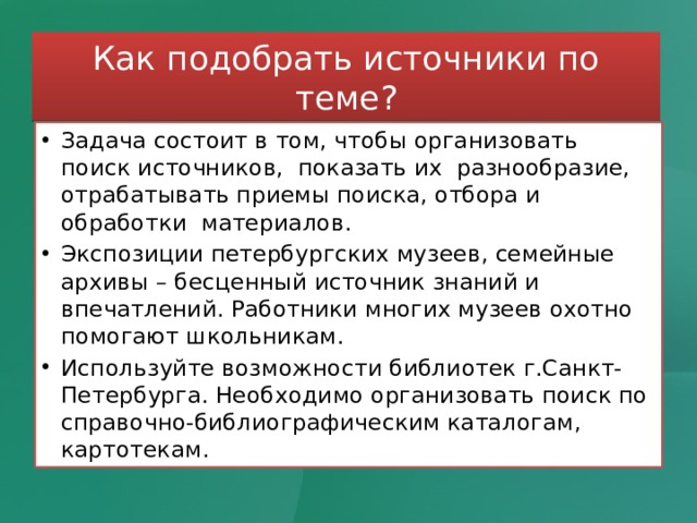 Как подобрать источники по теме? Задача состоит в том, чтобы организовать поиск источников, показать их разнообразие, отрабатывать приемы поиска, отбора и обработки материалов. Экспозиции петербургских музеев, семейные архивы – бесценный источник знаний и впечатлений. Работники многих музеев охотно помогают школьникам. Используйте возможности библиотек г.Санкт-Петербурга. Необходимо организовать поиск по справочно-библиографическим каталогам, картотекам. 