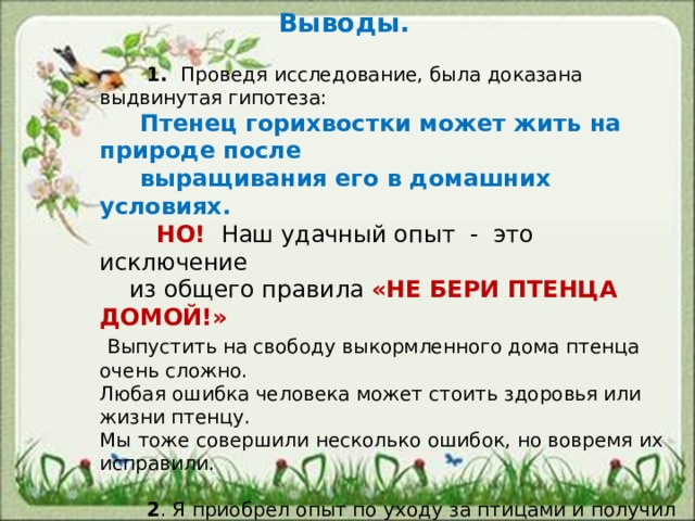    Выводы.     1. Проведя исследование, была доказана выдвинутая гипотеза:  Птенец горихвостки может жить на природе после  выращивания его в домашних условиях.  НО! Наш удачный опыт - это исключение  из общего правила «НЕ БЕРИ ПТЕНЦА ДОМОЙ!»  Выпустить на свободу выкормленного дома птенца очень сложно. Любая ошибка человека может стоить здоровья или жизни птенцу. Мы тоже совершили несколько ошибок, но вовремя их исправили.  2 . Я приобрел опыт по уходу за птицами и получил огромную радость от того, что подарил моему Чижику – небо!  3 . Практическое значение : Создана памятка «Нашли птенца – что делать?» -Работа поможет вырастить и выпустить на природу здоровую птицу. 