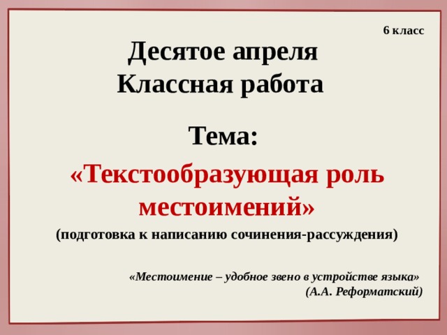 6 класс Десятое апреля  Классная работа Тема: «Текстообразующая роль местоимений» (подготовка к написанию сочинения-рассуждения) «Местоимение – удобное звено в устройстве языка» (А.А. Реформатский)