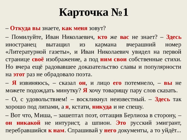 Карточка №1 – Откуда  вы знаете, как меня зовут? – Помилуйте, Иван Николаевич, кто же вас не знает? – Здесь иностранец вытащил из кармана вчерашний номер «Литературной газеты», и Иван Николаевич увидел на первой странице своё изображение, а под ним свои собственные стихи. Но вчера ещё радовавшее доказательство славы и популярности на этот раз не обрадовало поэта. – Я извиняюсь, – сказал он , и лицо его потемнело, – вы не можете подождать минутку? Я хочу товарищу пару слов сказать. – О, с удовольствием! – воскликнул неизвестный. – Здесь так хорошо под липами, а я , кстати, никуда и не спешу. – Вот что, Миша, – зашептал поэт, оттащив Берлиоза в сторону, – он никакой не интурист, а шпион. Это русский эмигрант, перебравшийся к нам . Спрашивай у него документы, а то уйдёт...