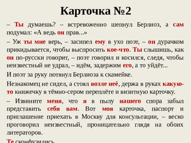 Карточка №2 – Ты думаешь? – встревоженно шепнул Берлиоз, а сам подумал: «А ведь он прав...» – Уж ты мне верь, – засипел ему в ухо поэт, – он дурачком прикидывается, чтобы выспросить кое-что . Ты слышишь, как он по-русски говорит, – поэт говорил и косился, следя, чтобы неизвестный не удрал, – идём, задержим его , а то уйдёт... И поэт за руку потянул Берлиоза к скамейке. Незнакомец не сидел, а стоял возле неё , держа в руках какую-то книжечку в тёмно-сером переплёте и визитную карточку. – Извините меня , что я в пылу нашего спора забыл представить себя вам . Вот моя карточка, паспорт и приглашение приехать в Москву для консультации, – веско проговорил неизвестный, проницательно глядя на обоих литераторов. Те сконфузились.