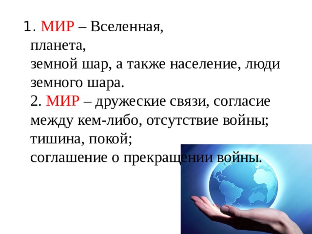 1. МИР – Вселенная,  планета,  земной шар, а также население, люди земного шара.  2. МИР – дружеские связи, согласие между кем-либо, отсутствие войны;  тишина, покой;  соглашение о прекращении войны.