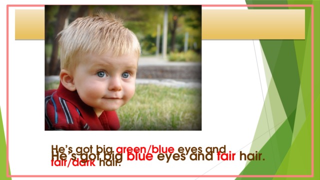 He’s got big green/blue eyes and fair/dark hair. He’s got big blue eyes and fair hair.