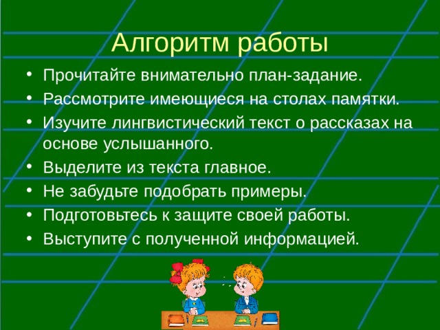 Алгоритм работы Прочитайте внимательно план-задание. Рассмотрите имеющиеся на столах памятки. Изучите лингвистический текст о рассказах на основе услышанного. Выделите из текста главное. Не забудьте подобрать примеры. Подготовьтесь к защите своей работы. Выступите с полученной информацией. 