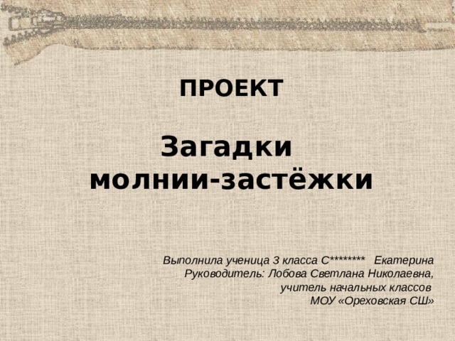 ПРОЕКТ  Загадки молнии-застёжки Выполнила ученица 3 класса С******** Екатерина Руководитель: Лобова Светлана Николаевна, учитель начальных классов МОУ «Ореховская СШ»  