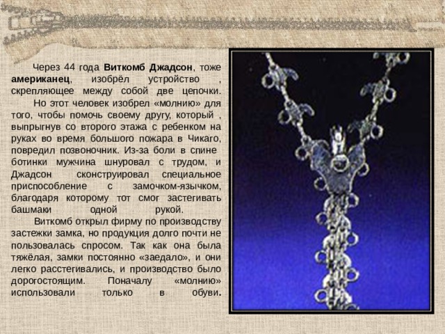  Через 44 года Виткомб Джадсон , тоже американец , изобрёл устройство , скрепляющее между собой две цепочки.  Но этот человек изобрел «молнию» для того, чтобы помочь своему другу, который , выпрыгнув со второго этажа с ребенком на руках во время большого пожара в Чикаго, повредил позвоночник. Из-за боли в спине ботинки мужчина шнуровал с трудом, и Джадсон сконструировал специальное приспособление с замочком-язычком, благодаря которому тот смог застегивать башмаки одной рукой.  Виткомб открыл фирму по производству застежки замка, но продукция долго почти не пользовалась спросом. Так как она была тяжёлая, замки постоянно «заедало», и они легко расстегивались, и производство было дорогостоящим. Поначалу «молнию» использовали только в обуви .   