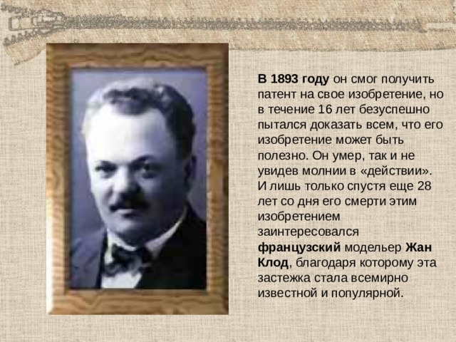 В 1893 году он смог получить патент на свое изобретение, но в течение 16 лет безуспешно пытался доказать всем, что его изобретение может быть полезно. Он умер, так и не увидев молнии в «действии». И лишь только спустя еще 28 лет со дня его смерти этим изобретением заинтересовался французский модельер Жан Клод , благодаря которому эта застежка стала всемирно известной и популярной. 