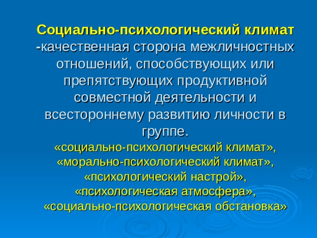 Социально-психологический климат - качественная сторона межличностных отношений, способствующих или препятствующих продуктивной совместной деятельности и всестороннему развитию личности в группе.  «социально-психологический климат», «морально-психологический климат», «психологический настрой», «психологическая атмосфера»,  «социально-психологическая обстановка»   