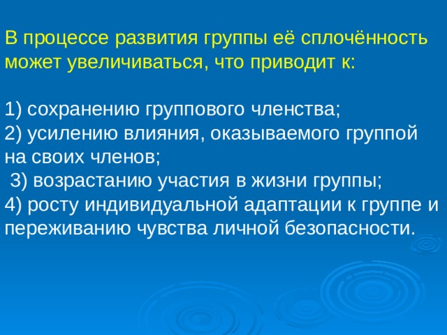 В процессе развития группы её сплочённость может увеличиваться, что приводит к: 1) сохранению группового членства; 2) усилению влияния, оказываемого группой на своих членов;  3) возрастанию участия в жизни группы; 4) росту индивидуальной адаптации к группе и переживанию чувства личной безопасности. 