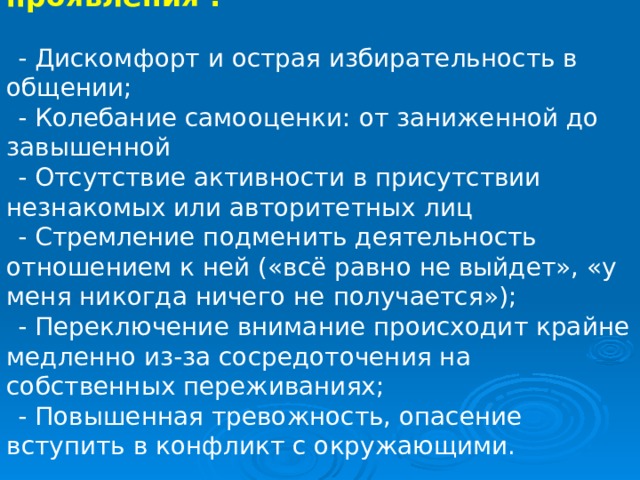 Невроз имеет следующие проявления : - Дискомфорт и острая избирательность в общении; - Колебание самооценки: от заниженной до завышенной - Отсутствие активности в присутствии незнакомых или авторитетных лиц - Стремление подменить деятельность отношением к ней («всё равно не выйдет», «у меня никогда ничего не получается»); - Переключение внимание происходит крайне медленно из-за сосредоточения на собственных переживаниях; - Повышенная тревожность, опасение вступить в конфликт с окружающими. 