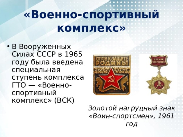 «Военно-спортивный комплекс» В Вооруженных Силах СССР в 1965 году была введена специальная ступень комплекса ГТО — «Военно-спортивный комплекс» (ВСК) Золотой нагрудный знак «Воин-спортсмен», 1961 год 