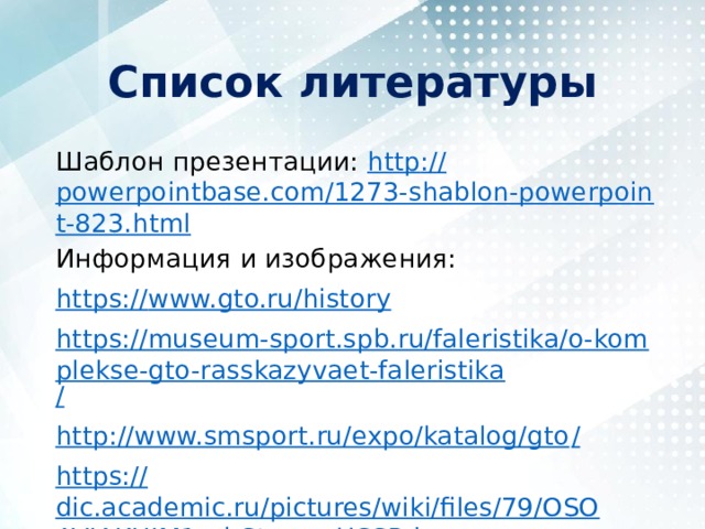 Список литературы Шаблон презентации: http :// powerpointbase.com/1273-shablon-powerpoint-823.html Информация и изображения: https:// www.gto.ru/history https://museum-sport.spb.ru/faleristika/o-komplekse-gto-rasskazyvaet-faleristika / http://www.smsport.ru/expo/katalog/gto / https:// dic.academic.ru/pictures/wiki/files/79/OSOAVIAKHIM1rubStamp_USSR.jpg 