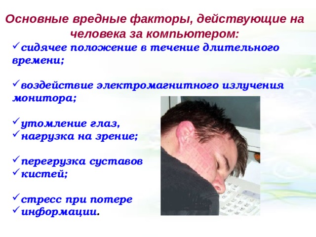 Основные вредные факторы, действующие на человека за компьютером: сидячее положение в течение длительного времени;  воздействие электромагнитного излучения монитора;  утомление глаз, нагрузка на зрение;  перегрузка суставов кистей;  стресс при потере информации . 