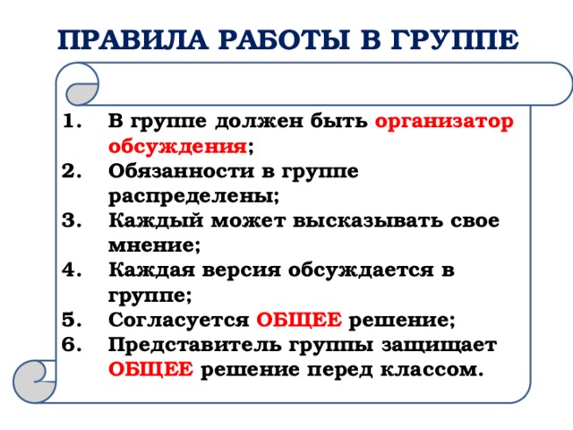 ПРАВИЛА РАБОТЫ В ГРУППЕ В группе должен быть организатор обсуждения ; Обязанности в группе распределены; Каждый может высказывать свое мнение; Каждая версия обсуждается в группе; Согласуется ОБЩЕЕ решение; Представитель группы защищает ОБЩЕЕ решение перед классом. 