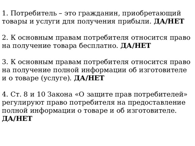 1. Потребитель – это гражданин, приобретающий товары и услуги для получения прибыли. ДА/НЕТ 2. К основным правам потребителя относится право на получение товара бесплатно. ДА/НЕТ 3. К основным правам потребителя относится право на получение полной информации об изготовителе и о товаре (услуге). ДА/НЕТ 4. Ст. 8 и 10 Закона «О защите прав потребителей» регулируют право потребителя на предоставление полной информации о товаре и об изготовителе. ДА/НЕТ  