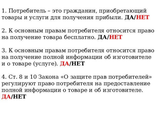 1. Потребитель – это гражданин, приобретающий товары и услуги для получения прибыли. ДА/ НЕТ 2. К основным правам потребителя относится право на получение товара бесплатно. ДА/ НЕТ 3. К основным правам потребителя относится право на получение полной информации об изготовителе и о товаре (услуге). ДА /НЕТ 4. Ст. 8 и 10 Закона «О защите прав потребителей» регулируют право потребителя на предоставление полной информации о товаре и об изготовителе. ДА /НЕТ  