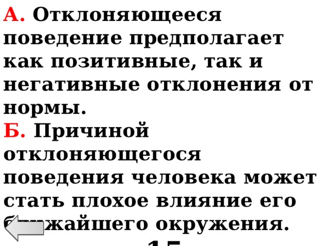 А. Отклоняющееся поведение предполагает как позитивные, так и негативные отклонения от нормы. Б. Причиной отклоняющегося поведения человека может стать плохое влияние его ближайшего окружения. 15 