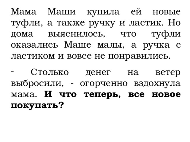 Мама Маши купила ей новые туфли, а также ручку и ластик. Но дома выяснилось, что туфли оказались Маше малы, а ручка с ластиком и вовсе не понравились.  Столько денег на ветер выбросили, - огорченно вздохнула мама. И что теперь, все новое покупать? 