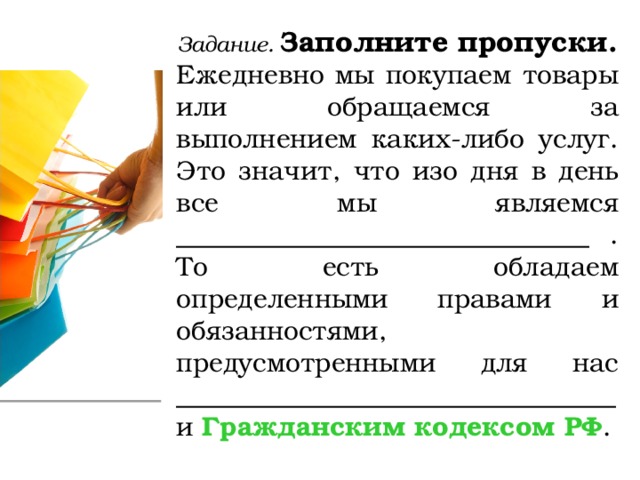 Задание. Заполните пропуски. Ежедневно мы покупаем товары или обращаемся за выполнением каких-либо услуг. Это значит, что изо дня в день все мы являемся _______________________________ . То есть обладаем определенными правами и обязанностями, предусмотренными для нас _________________________________  и Гражданским кодексом РФ . 