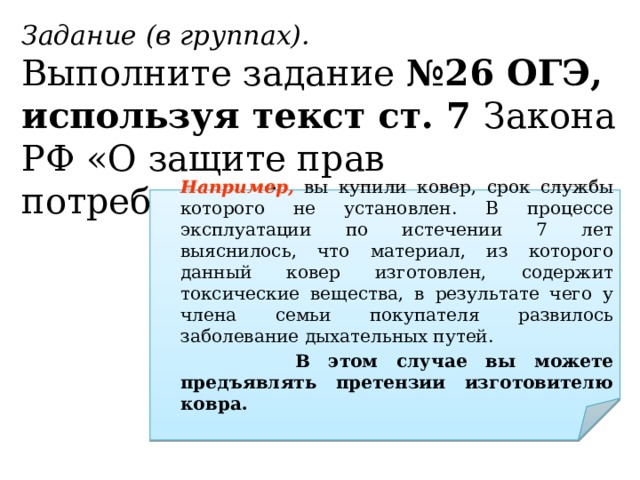 Задание (в группах). Выполните задание №26 ОГЭ, используя текст ст. 7 Закона РФ «О защите прав потребителей».  Например, вы купили ковер, срок службы которого не установлен. В процессе эксплуатации по истечении 7 лет выяснилось, что материал, из которого данный ковер изготовлен, содержит токсические вещества, в результате чего у члена семьи покупателя развилось заболевание дыхательных путей.    В этом случае вы можете предъявлять претензии изготовителю ковра. 