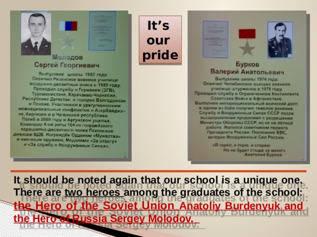 It’s our pride It should be noted again that our school is a unique one. There are two heroes among the graduates of the school: the Hero of the Soviet Union Anatoliy Burdenyuk and the Hero of Russia Sergey Molodov. 