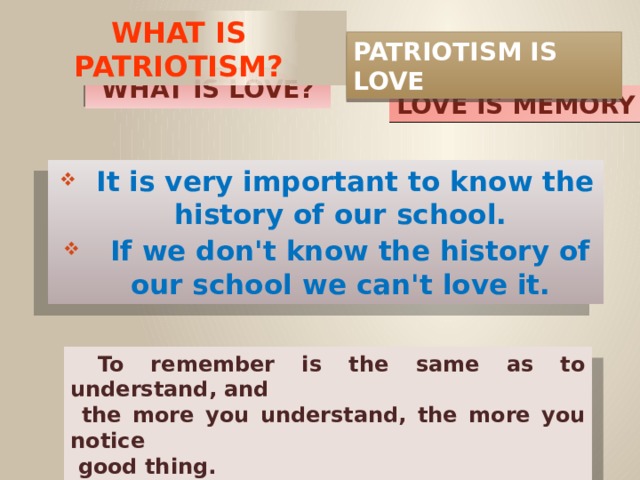What is patriotism? PATRIOTISM IS LOVE WHAT IS LOVE? LOVE IS MEMORY  It is very important to know the history of our school.  If we don't know the history of our school we can't love it.  To remember is the same as to understand, and  the more you understand, the more you notice  good thing.  M. Gorkiy  
