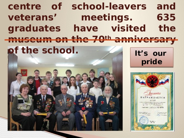 The museum has become the centre of school-leavers and veterans’ meetings. 635 graduates have visited the museum on the 70 th anniversary of the school. It’s our pride 
