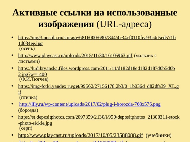 Активные ссылки на использованные изображения (URL-адреса) https://img3.postila.ru/storage/6816000/6807844/4c34cf0110fea93c4e5ed571b1d034ee.jpg (осень) http://www.playcast.ru/uploads/2015/11/30/16105963.gif (мальчик с листьями) https://ludibryanska.files.wordpress.com/2011/11/d182d18ed182d187d0b5d0b2.jpg?w=1400 (Ф.И.Тютчев) https://img-fotki.yandex.ru/get/99562/27156178.2b3/0_1b036d_d82dfa39_XL.gif (птичка)  http://lfly.ru/wp-content/uploads/2017/02/plug-i-borozda-768x576.png (борозда) https://st.depositphotos.com/2097359/2130/i/950/depositphotos_21300311-stock-photo-sickle.jpg (серп) http://www.playcast.ru/uploads/2017/10/05/23588088.gif (учебники)  http://sad12sov39.ucoz.ru/images/14666570.gif (осенние листья)  