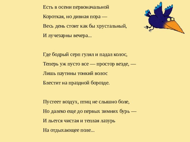Есть в осени первоначальной Короткая, но дивная пора — Весь день стоит как бы хрустальный, И лучезарны вечера... Где бодрый серп гулял и падал колос, Теперь уж пусто все — простор везде, — Лишь паутины тонкий волос Блестит на праздной борозде. Пустеет воздух, птиц не слышно боле, Но далеко еще до первых зимних бурь — И льется чистая и теплая лазурь На отдыхающее поле... 
