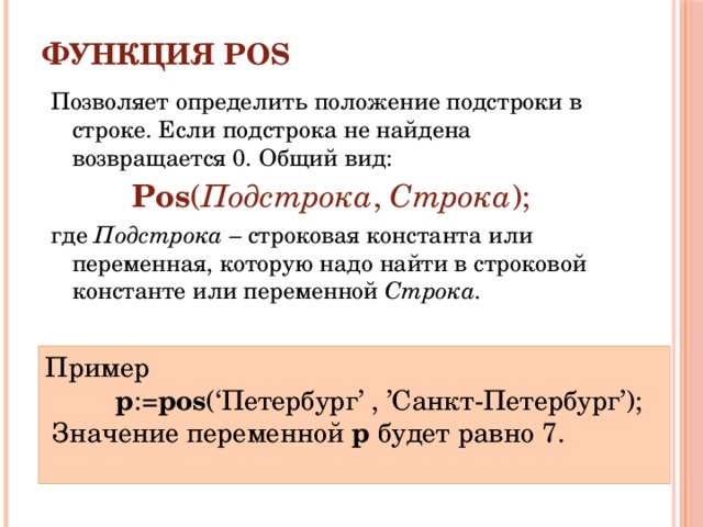 Функция POS   Позволяет определить положение подстроки в строке. Если подстрока не найдена возвращается 0. Общий вид: Pos ( Подстрока , Строка ); где Подстрока – строковая константа или переменная, которую надо найти в строковой константе или переменной Строка. Пример p := pos (‘Петербург’  ,  ’Санкт-Петербург’);  Значение переменной p будет равно 7. 