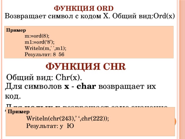 Функция Ord Возвращает символ с кодом Х. Общий вид:Ord(x) Пример m:=ord(8); m1:=ord(‘8’); Writeln(m,' ',m1); Результат: 8 56 Функция Chr Общий вид: Chr(x). Для символов х - char возвращает их код. Для целых  x возвращает само значение. Пример Writeln(chr(243),’ ‘,chr(222)); Результат: у Ю 