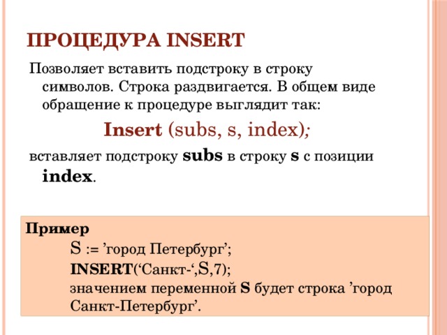 Процедура INSERT Позволяет вставить подстроку в строку символов. Cтрока раздвигается. В общем виде обращение к процедуре выглядит так: Insert  (subs, s, index) ; вставляет подстроку subs в строку s с позиции index . Пример S := ’город Петербург’; INSERT (‘Санкт-‘, S ,7); значением переменной S будет строка ’город Санкт-Петербург’. 