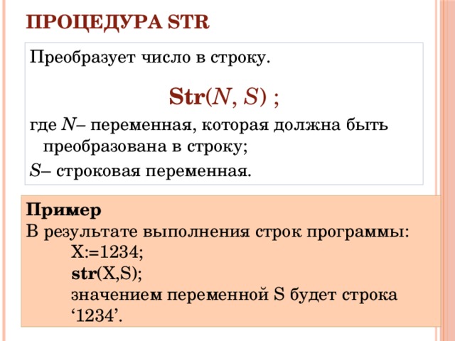 Процедура STR   Преобразует число в строку. Str ( N , S ) ; где N– переменная, которая должна быть преобразована в строку; S – строковая переменная. Пример В результате выполнения строк программы: X:=1234; str (X,S); значением переменной S будет строка ‘1234’. 