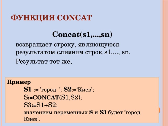ФУНКЦИЯ  CONCAT Concat(s1,...,sn) возвращает строку, являющуюся результатом слияния строк s1,..., sn. Результат тот же, что у выражения s1+s2+...+sn. Пример S1  := ’город ’; S2 :=‘Киев’; S :=CONCAT ( S1 , S2) ; S3 := S1+S2 ; значением переменных S и S3 будет ’город Киев’. 