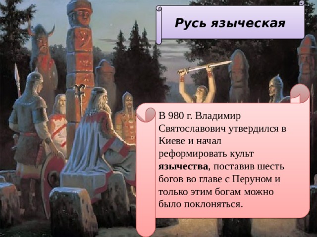 Русь языческая  В 980 г. Владимир Святославович утвердился в Киеве и начал реформировать культ язычества , поставив шесть богов во главе с Перуном и только этим богам можно было поклоняться. 