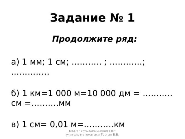 Задание № 1 Продолжите ряд: а) 1 мм; 1 см; ……….. ; …………; …………..   б) 1 км=1 000 м=10 000 дм = ……….. см =……….мм   в) 1 см= 0,01 м=………..км МАОУ 