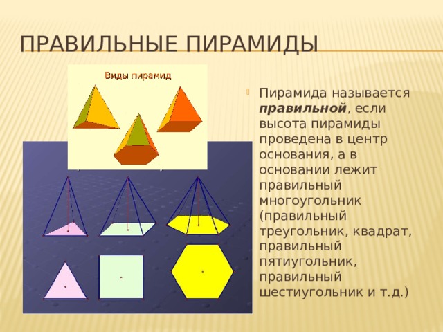 Правильные пирамиды Пирамида называется правильной , если высота пирамиды проведена в центр основания, а в основании лежит правильный многоугольник (правильный треугольник, квадрат, правильный пятиугольник, правильный шестиугольник и т.д.) 