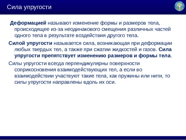 Сила упругости   Деформацией  называют изменение формы и размеров тела, происходящее из-за неодинакового смещения различных частей одного тела в результате воздействия другого тела. Силой упругости  называется сила, возникающая при деформации любых твердых тел, а также при сжатии жидкостей и газов.  Сила упругости препятствует изменению размеров и формы тела . Силы упругости всегда перпендикулярны поверхности соприкосновения взаимодействующих тел, а если во взаимодействии участвуют такие тела, как пружины или нити, то силы упругости направлены вдоль их оси. 