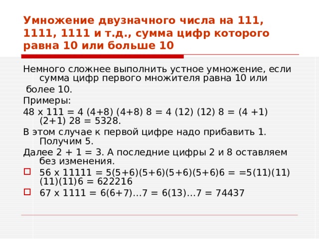 Умножение двузначного числа на 111, 1111, 1111 и т.д., сумма цифр которого равна 10 или больше 10 Немного сложнее выполнить устное умножение, если сумма цифр первого множителя равна 10 или  более 10. Примеры: 48 х 111 = 4 (4+8) (4+8) 8 = 4 (12) (12) 8 = (4 +1) (2+1) 28 = 5328. В этом случае к первой цифре надо прибавить 1. Получим 5. Далее 2 + 1 = 3. А последние цифры 2 и 8 оставляем без изменения. 56 х 11111 = 5(5+6)(5+6)(5+6)(5+6)6 = =5(11)(11)(11)(11)6 = 622216 67 х 1111 = 6(6+7)…7 = 6(13)…7 = 74437 