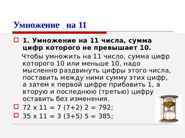Умножение на 11 1. Умножение на 11 числа, сумма цифр которого не превышает 10.  Чтобы умножить на 11 число, сумма цифр которого 10 или меньше 10, надо мысленно раздвинуть цифры этого числа, поставить между ними сумму этих цифр, а затем к первой цифре прибавить 1, а вторую и последнюю (третью) цифру оставить без изменения. 72 х 11 = 7 (7+2) 2 = 792; 35 х 11 = 3 (3+5) 5 = 385; 