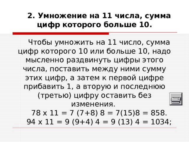 2. Умножение на 11 числа, сумма цифр которого больше 10. Чтобы умножить на 11 число, сумма цифр которого 10 или больше 10, надо мысленно раздвинуть цифры этого числа, поставить между ними сумму этих цифр, а затем к первой цифре прибавить 1, а вторую и последнюю (третью) цифру оставить без изменения. 78 х 11 = 7 (7+8) 8 = 7(15)8 = 858. 94 х 11 = 9 (9+4) 4 = 9 (13) 4 = 1034; 