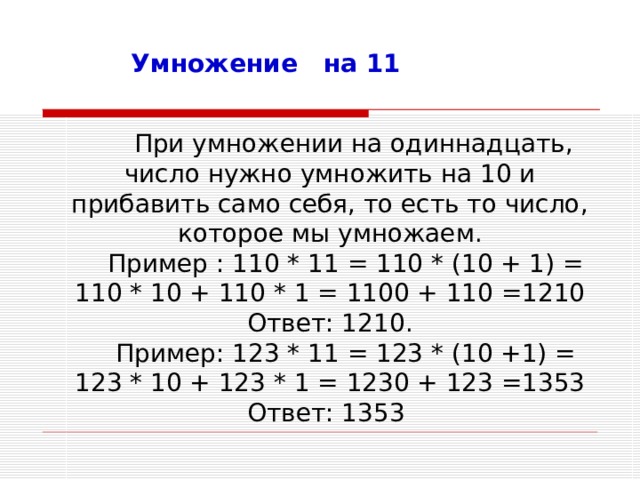 Умножение на 11  При умножении на одиннадцать, число нужно умножить на 10 и прибавить само себя, то есть то число, которое мы умножаем. Пример : 110 * 11 = 110 * (10 + 1) = 110 * 10 + 110 * 1 = 1100 + 110 =1210 Ответ: 1210. Пример: 123 * 11 = 123 * (10 +1) = 123 * 10 + 123 * 1 = 1230 + 123 =1353 Ответ: 1353 