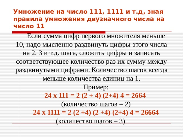 Умножение на число 111, 1111 и т.д, зная правила умножения двузначного числа на число 11 Если сумма цифр первого множителя меньше 10, надо мысленно раздвинуть цифры этого числа на 2, 3 и т.д. шага, сложить цифры и записать соответствующее количество раз их сумму между раздвинутыми цифрами. Количество шагов всегда меньше количества единиц на 1. Пример: 24 х 111 = 2 (2 + 4) (2+4) 4 = 2664  (количество шагов – 2) 24 х 1111 = 2 (2 +4) (2 +4) (2+4) 4 = 26664 (количество шагов – 3) 