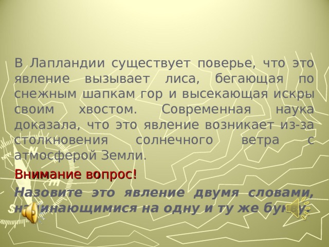 В Лапландии существует поверье, что это явление вызывает лиса, бегающая по снежным шапкам гор и высекающая искры своим хвостом. Современная наука доказала, что это явление возникает из-за столкновения солнечного ветра с атмосферой Земли. Внимание вопрос! Назовите это явление двумя словами, начинающимися на одну и ту же букву.