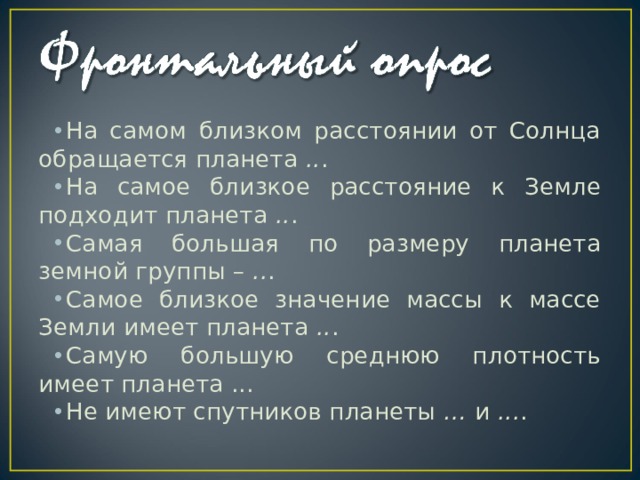 На самом близком расстоянии от Солнца обращается планета  .. . На самое близкое расстояние к Земле подходит планета  .. . Самая большая по размеру планета земной группы –  .. . Самое близкое значение массы к массе Земли имеет планета  .. . Самую большую среднюю плотность имеет планета ... Не имеют спутников планеты  …  и  ... . 