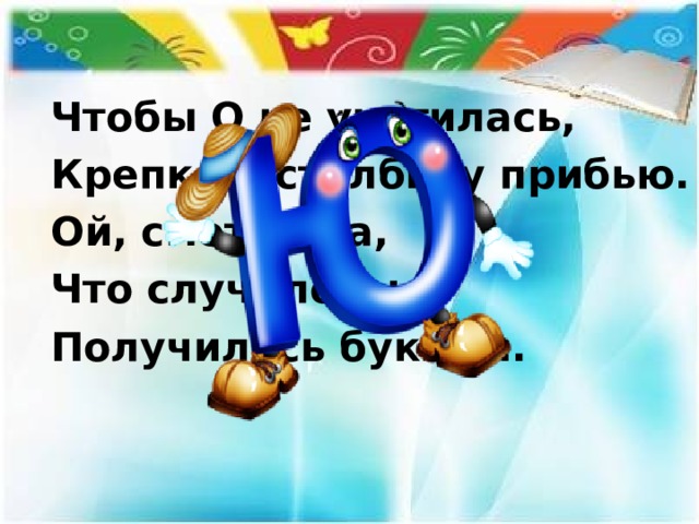 Чтобы О не укатилась, Крепко к столбику прибью. Ой, смотри-ка, Что случилось: Получилась буква….  