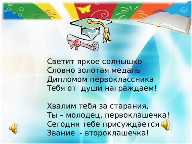    Светит яркое солнышко  Словно золотая медаль  Дипломом первоклассника  Тебя от души награждаем!     Хвалим тебя за старания,  Ты – молодец, первоклашечка!  Сегодня тебе присуждается  Звание - второклашечка!   