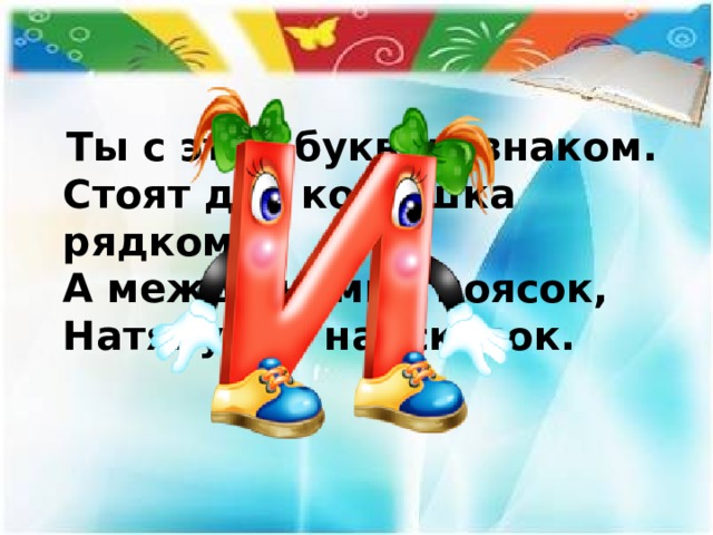 Ты с этой буквою знаком.  Стоят два колышка рядком,  А между ними - поясок,  Натянутый наискосок. 